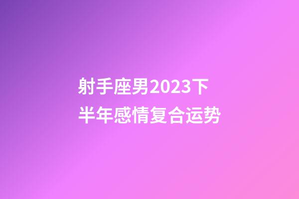 射手座男2023下半年感情复合运势-第1张-星座运势-玄机派