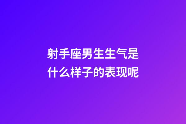 射手座男生生气是什么样子的表现呢-第1张-星座运势-玄机派