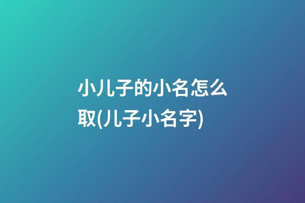 小儿子的小名怎么取(儿子小名字)