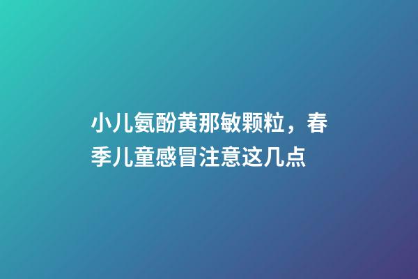 小儿氨酚黄那敏颗粒，春季儿童感冒注意这几点-第1张-观点-玄机派