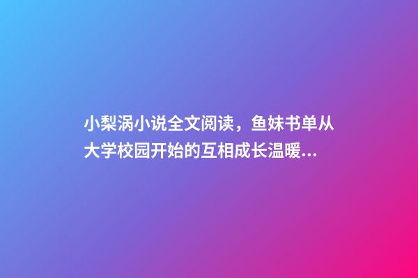 小梨涡小说全文阅读，鱼妹书单从大学校园开始的互相成长温暖甜宠文-第1张-观点-玄机派