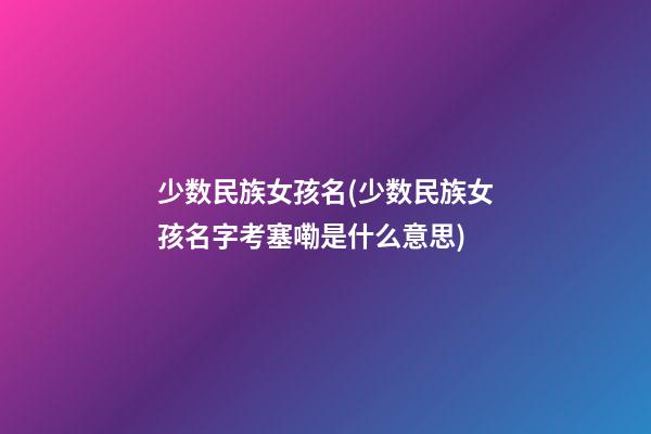 少数民族女孩名(少数民族女孩名字考塞嘞是什么意思)