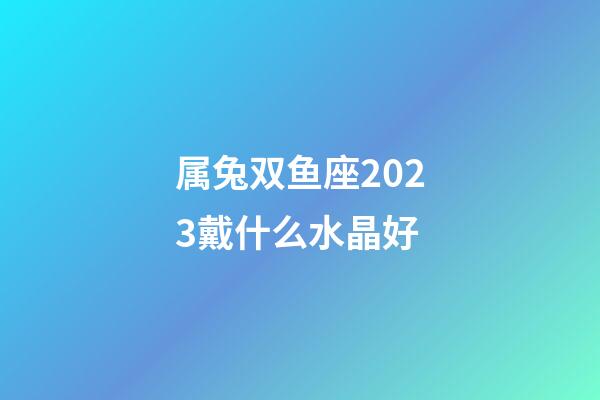 属兔双鱼座2023戴什么水晶好-第1张-星座运势-玄机派