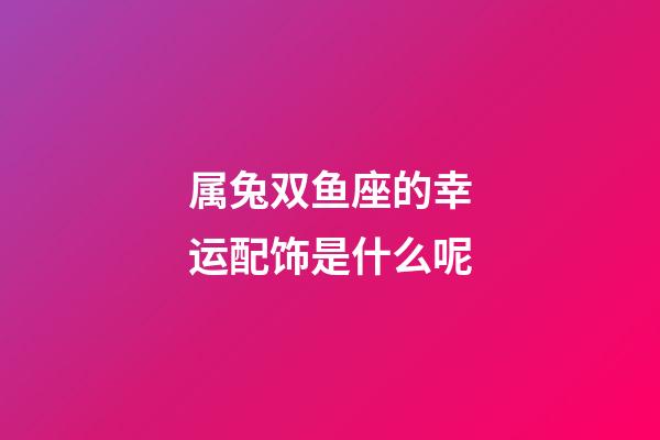 属兔双鱼座的幸运配饰是什么呢