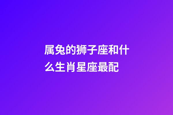 属兔的狮子座和什么生肖星座最配-第1张-星座运势-玄机派