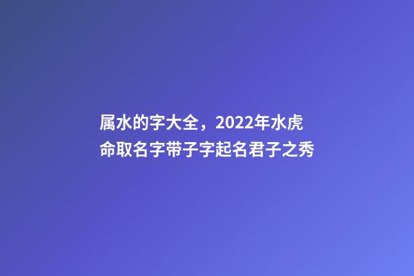 属水的字大全，2022年水虎命取名字带子字起名君子之秀