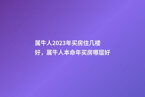 属牛人2023年买房住几楼好，属牛人本命年买房哪层好