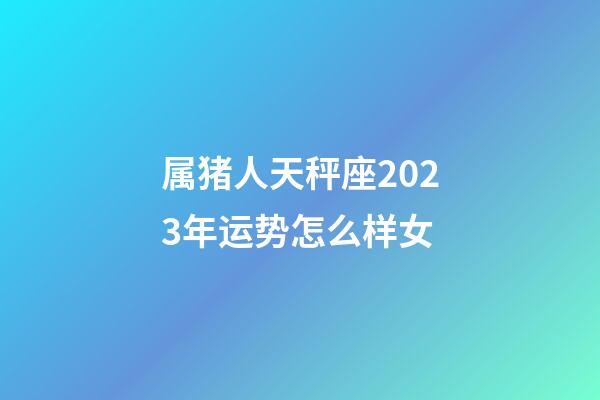 属猪人天秤座2023年运势怎么样女-第1张-星座运势-玄机派