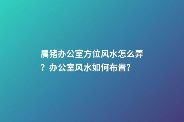 属猪办公室方位风水怎么弄？办公室风水如何布置？