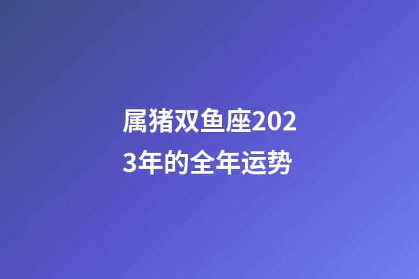 属猪双鱼座2023年的全年运势-第1张-星座运势-玄机派