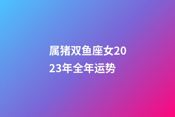 属猪双鱼座女2023年全年运势-第1张-星座运势-玄机派