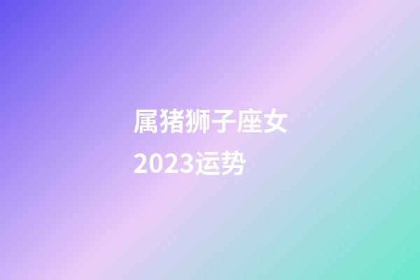 属猪狮子座女2023运势-第1张-星座运势-玄机派