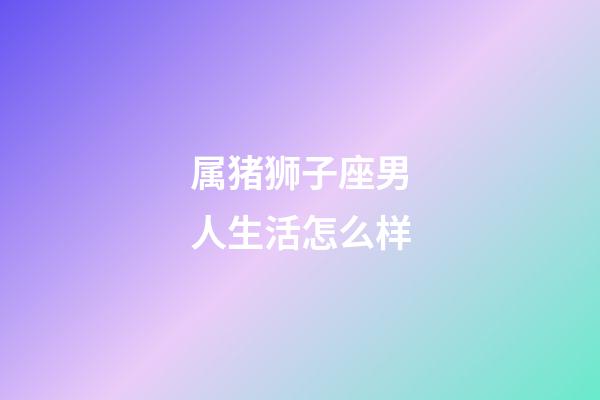 属猪狮子座男人生活怎么样-第1张-星座运势-玄机派