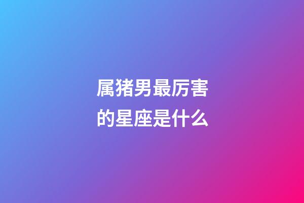 属猪男最厉害的星座是什么