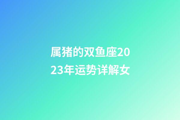 属猪的双鱼座2023年运势详解女-第1张-星座运势-玄机派