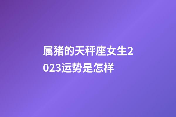 属猪的天秤座女生2023运势是怎样-第1张-星座运势-玄机派