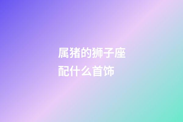 属猪的狮子座配什么首饰-第1张-星座运势-玄机派