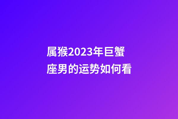 属猴2023年巨蟹座男的运势如何看-第1张-星座运势-玄机派