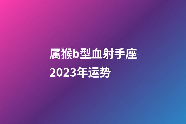 属猴b型血射手座2023年运势-第1张-星座运势-玄机派