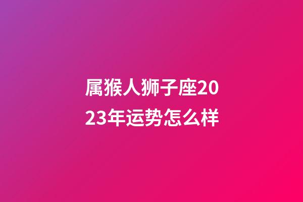 属猴人狮子座2023年运势怎么样-第1张-星座运势-玄机派