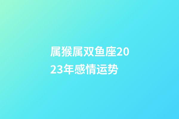 属猴属双鱼座2023年感情运势-第1张-星座运势-玄机派