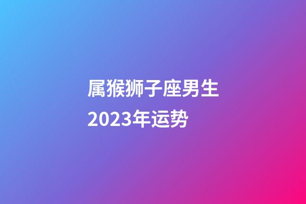 属猴狮子座男生2023年运势-第1张-星座运势-玄机派