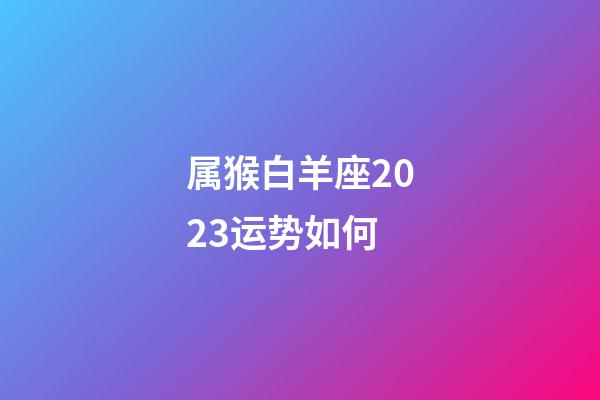 属猴白羊座2023运势如何