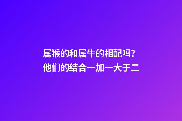 属猴的和属牛的相配吗？他们的结合一加一大于二