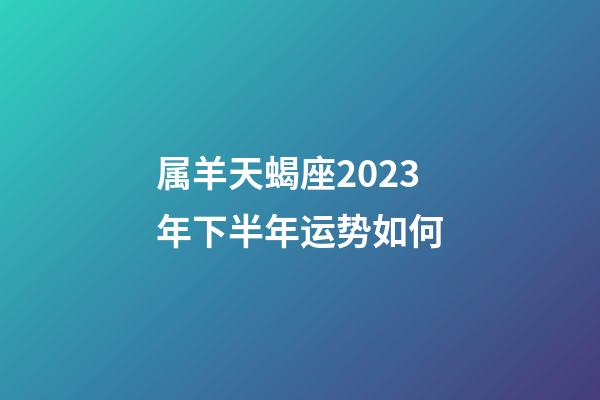 属羊天蝎座2023年下半年运势如何