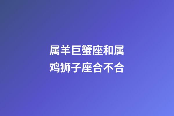 属羊巨蟹座和属鸡狮子座合不合-第1张-星座运势-玄机派