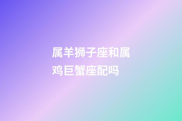 属羊狮子座和属鸡巨蟹座配吗-第1张-星座运势-玄机派