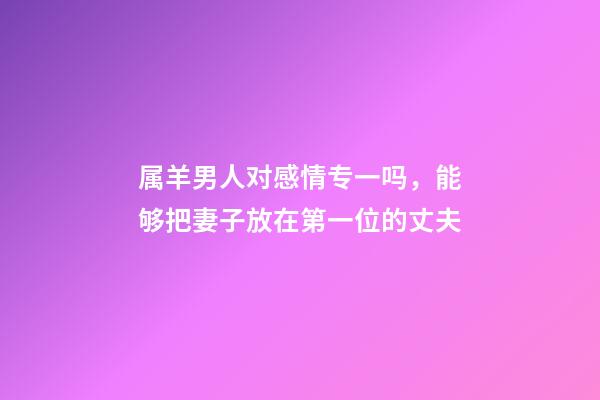 属羊男人对感情专一吗，能够把妻子放在第一位的丈夫-第1张-观点-玄机派