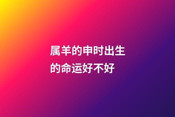 属羊的申时出生的命运好不好