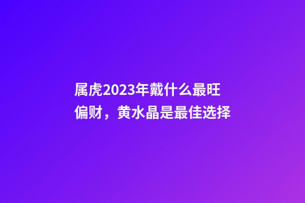 属虎2023年戴什么最旺偏财，黄水晶是最佳选择