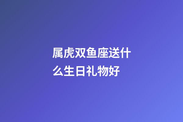 属虎双鱼座送什么生日礼物好-第1张-星座运势-玄机派