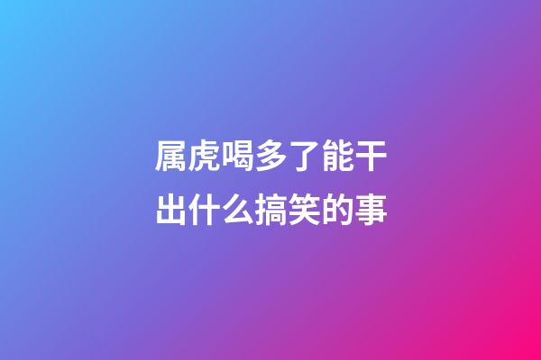 属虎喝多了能干出什么搞笑的事