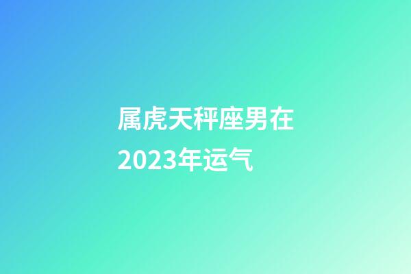 属虎天秤座男在2023年运气-第1张-星座运势-玄机派