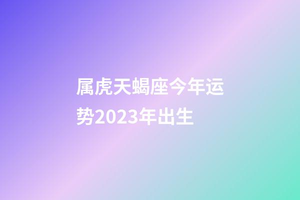 属虎天蝎座今年运势2023年出生-第1张-星座运势-玄机派