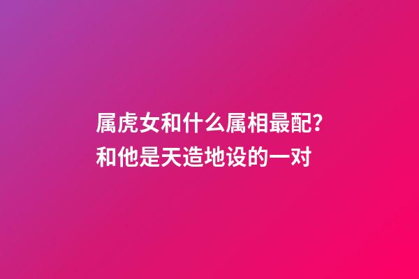 属虎女和什么属相最配？和他是天造地设的一对