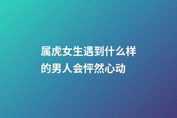 属虎女生遇到什么样的男人会怦然心动