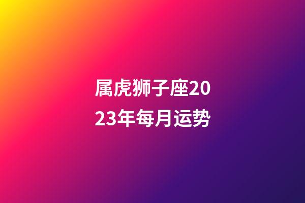 属虎狮子座2023年每月运势-第1张-星座运势-玄机派