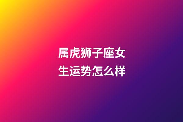 属虎狮子座女生运势怎么样-第1张-星座运势-玄机派