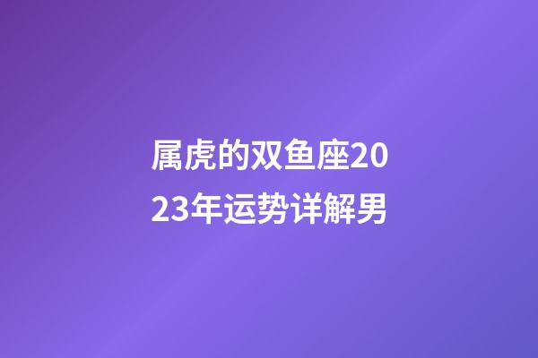 属虎的双鱼座2023年运势详解男-第1张-星座运势-玄机派