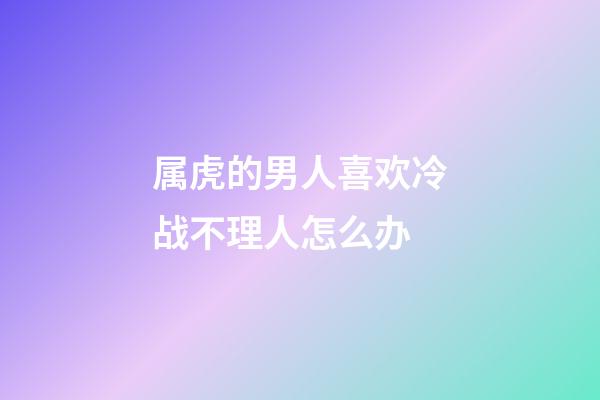 属虎的男人喜欢冷战不理人怎么办