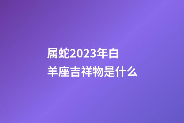 属蛇2023年白羊座吉祥物是什么-第1张-星座运势-玄机派