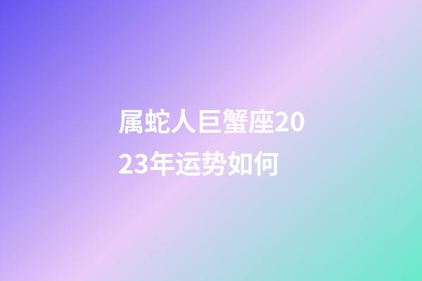 属蛇人巨蟹座2023年运势如何