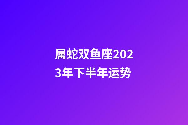 属蛇双鱼座2023年下半年运势-第1张-星座运势-玄机派