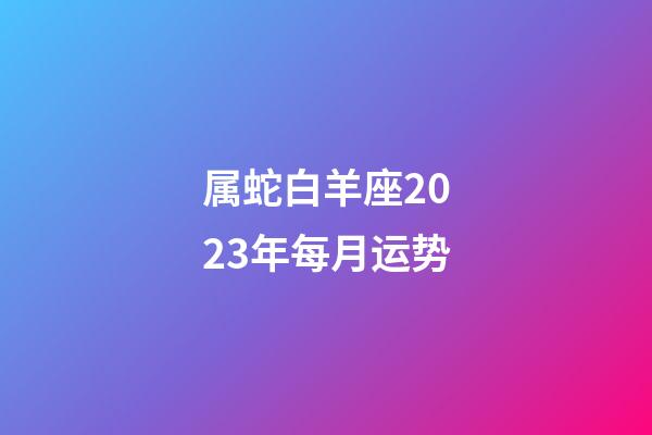 属蛇白羊座2023年每月运势-第1张-星座运势-玄机派