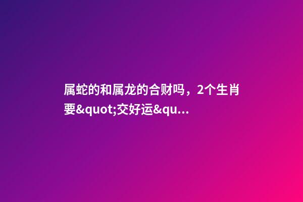 属蛇的和属龙的合财吗，2个生肖要&quot;交好运&quot;-第1张-观点-玄机派