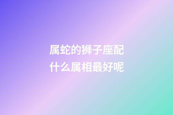 属蛇的狮子座配什么属相最好呢-第1张-星座运势-玄机派